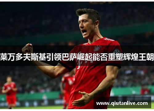 莱万多夫斯基引领巴萨崛起能否重塑辉煌王朝