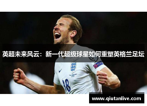 英超未来风云：新一代超级球星如何重塑英格兰足坛